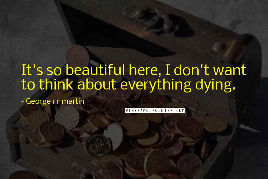 George R R Martin Quotes: It's so beautiful here, I don't want to think about everything dying.