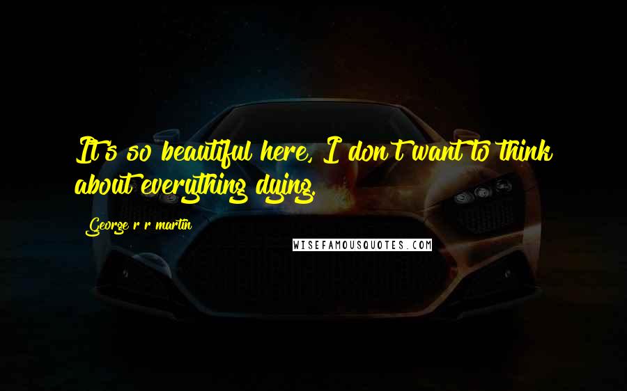 George R R Martin Quotes: It's so beautiful here, I don't want to think about everything dying.