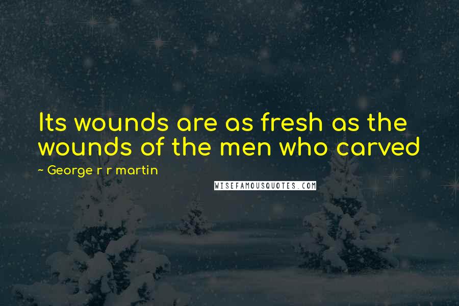 George R R Martin Quotes: Its wounds are as fresh as the wounds of the men who carved