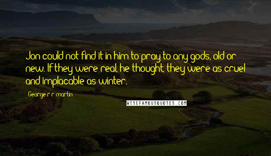George R R Martin Quotes: Jon could not find it in him to pray to any gods, old or new. If they were real, he thought, they were as cruel and implacable as winter.
