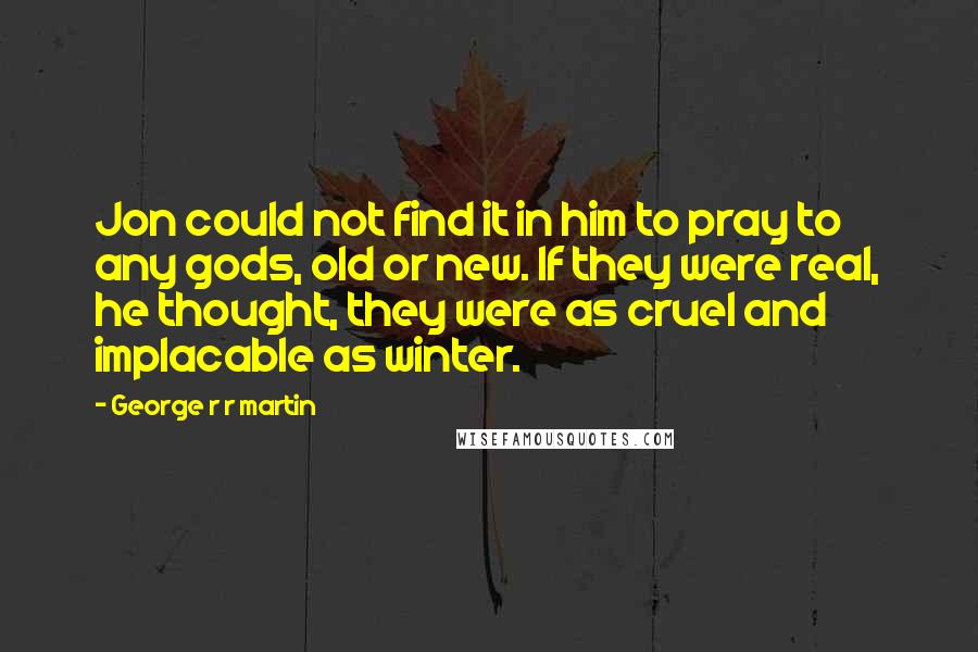 George R R Martin Quotes: Jon could not find it in him to pray to any gods, old or new. If they were real, he thought, they were as cruel and implacable as winter.