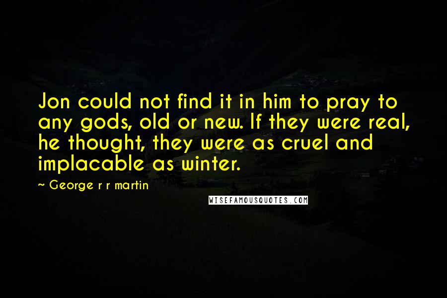 George R R Martin Quotes: Jon could not find it in him to pray to any gods, old or new. If they were real, he thought, they were as cruel and implacable as winter.