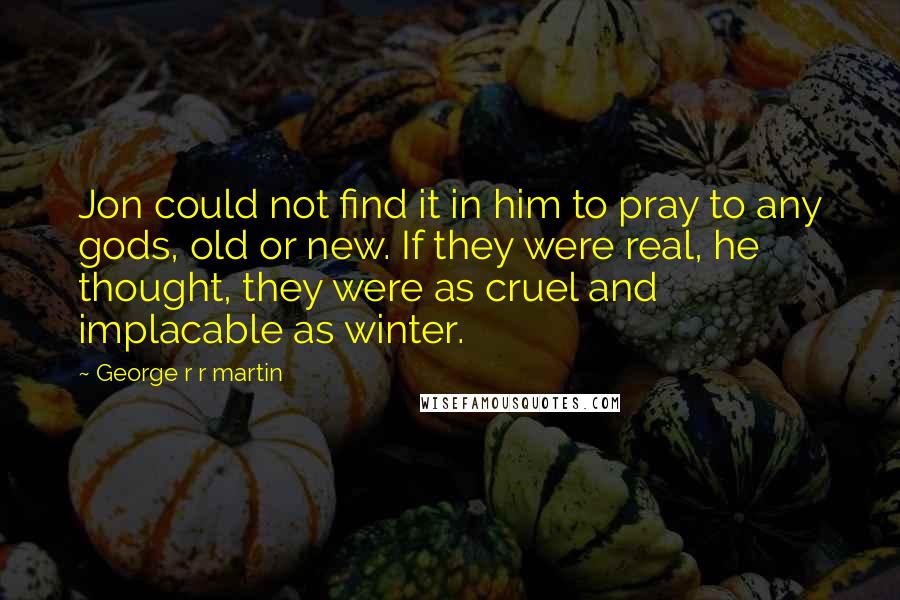 George R R Martin Quotes: Jon could not find it in him to pray to any gods, old or new. If they were real, he thought, they were as cruel and implacable as winter.