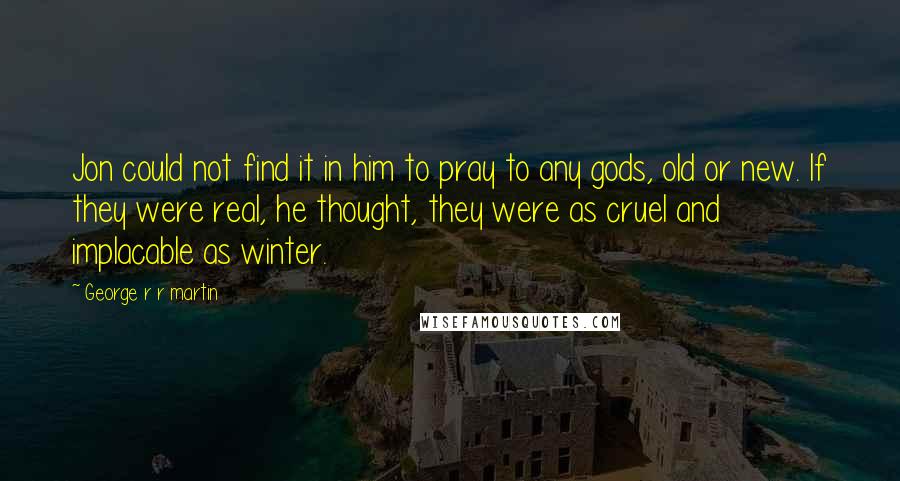 George R R Martin Quotes: Jon could not find it in him to pray to any gods, old or new. If they were real, he thought, they were as cruel and implacable as winter.