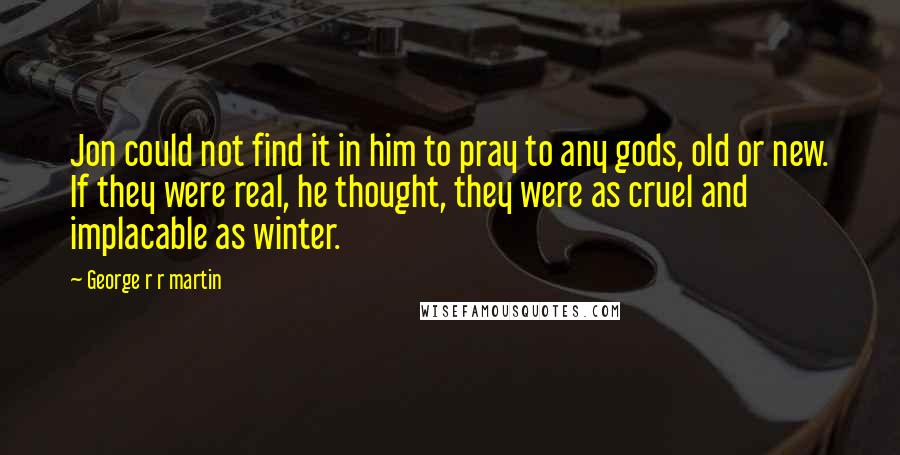 George R R Martin Quotes: Jon could not find it in him to pray to any gods, old or new. If they were real, he thought, they were as cruel and implacable as winter.