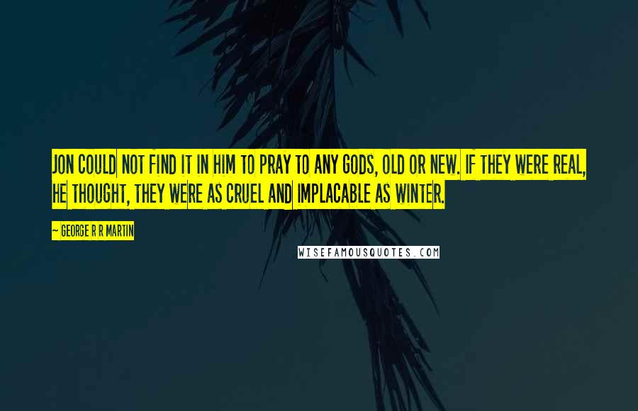 George R R Martin Quotes: Jon could not find it in him to pray to any gods, old or new. If they were real, he thought, they were as cruel and implacable as winter.