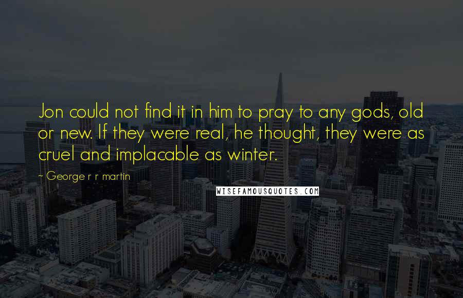 George R R Martin Quotes: Jon could not find it in him to pray to any gods, old or new. If they were real, he thought, they were as cruel and implacable as winter.