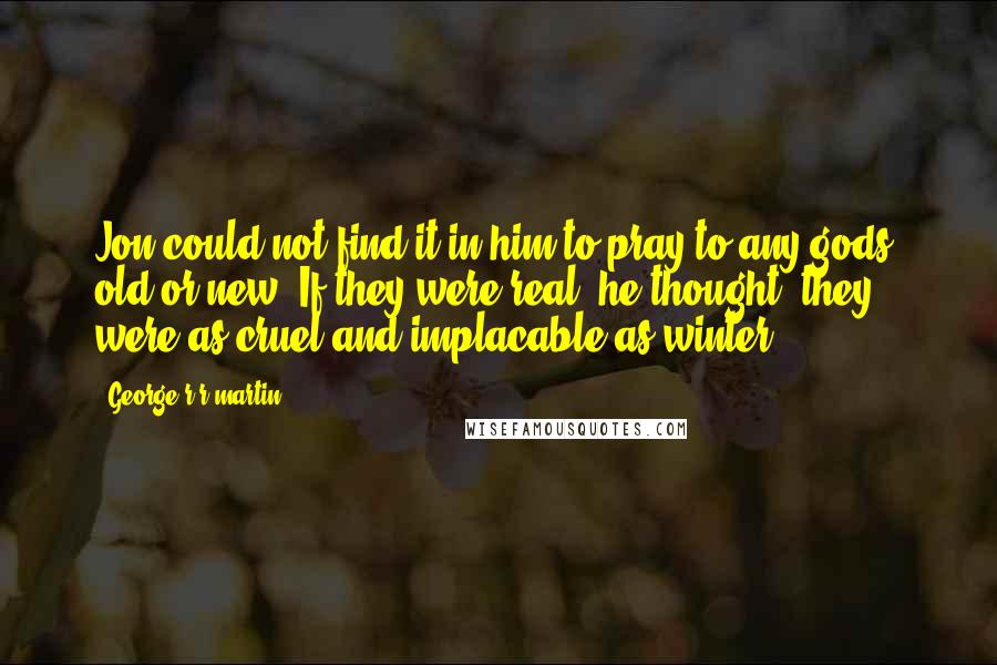 George R R Martin Quotes: Jon could not find it in him to pray to any gods, old or new. If they were real, he thought, they were as cruel and implacable as winter.