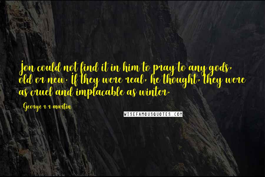 George R R Martin Quotes: Jon could not find it in him to pray to any gods, old or new. If they were real, he thought, they were as cruel and implacable as winter.