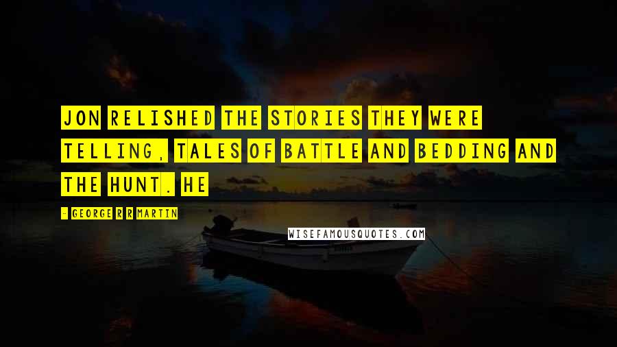 George R R Martin Quotes: Jon relished the stories they were telling, tales of battle and bedding and the hunt. He