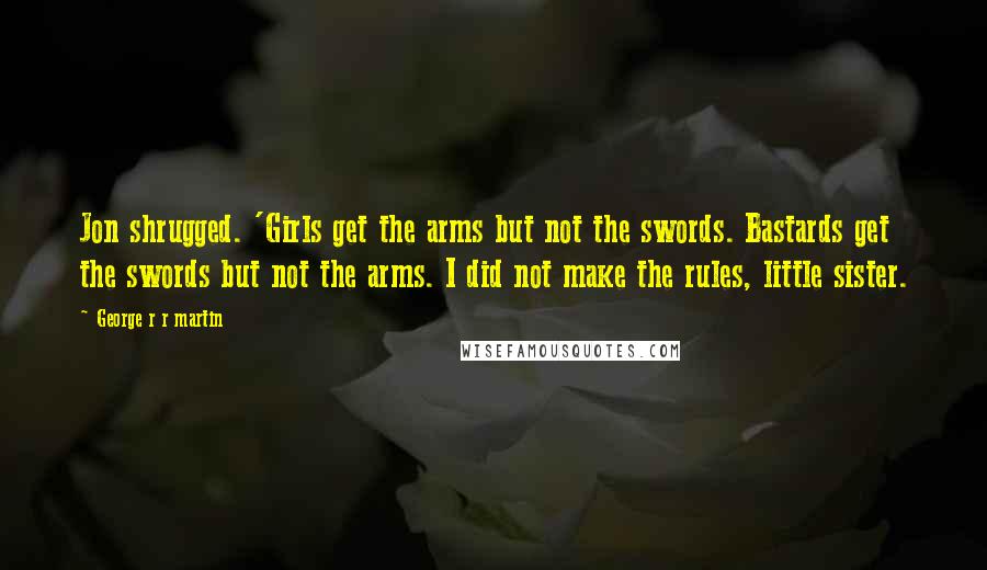 George R R Martin Quotes: Jon shrugged. 'Girls get the arms but not the swords. Bastards get the swords but not the arms. I did not make the rules, little sister.