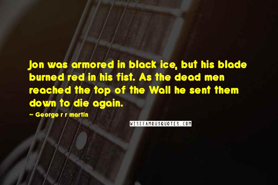 George R R Martin Quotes: Jon was armored in black ice, but his blade burned red in his fist. As the dead men reached the top of the Wall he sent them down to die again.