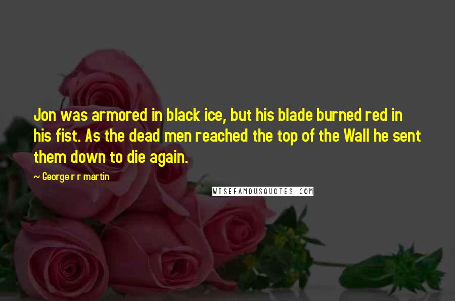 George R R Martin Quotes: Jon was armored in black ice, but his blade burned red in his fist. As the dead men reached the top of the Wall he sent them down to die again.