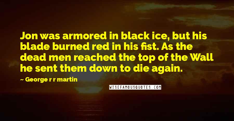 George R R Martin Quotes: Jon was armored in black ice, but his blade burned red in his fist. As the dead men reached the top of the Wall he sent them down to die again.