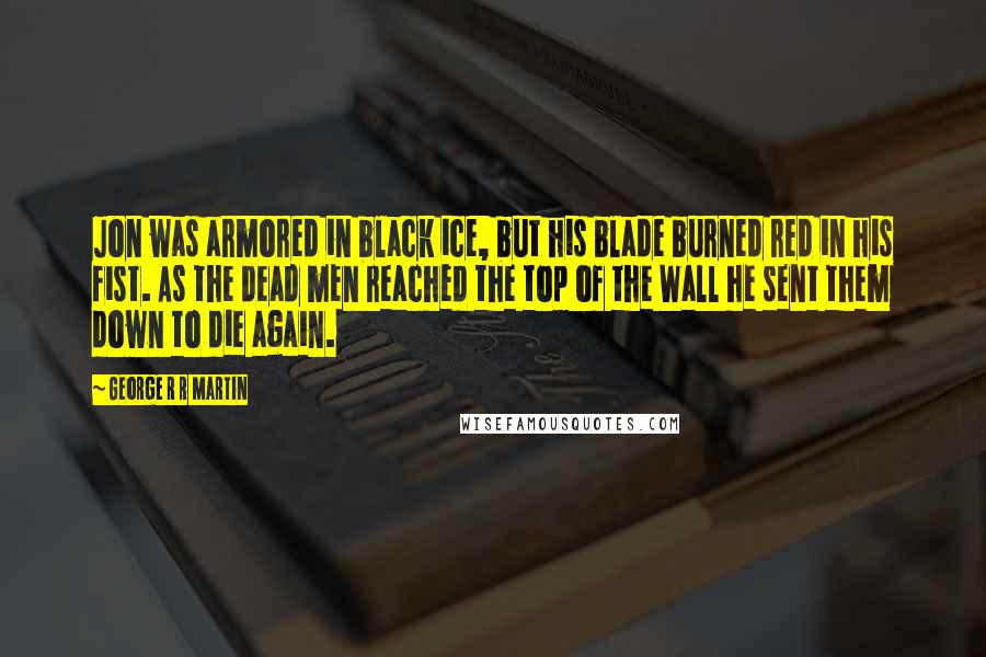 George R R Martin Quotes: Jon was armored in black ice, but his blade burned red in his fist. As the dead men reached the top of the Wall he sent them down to die again.