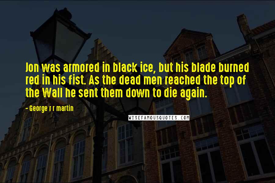 George R R Martin Quotes: Jon was armored in black ice, but his blade burned red in his fist. As the dead men reached the top of the Wall he sent them down to die again.