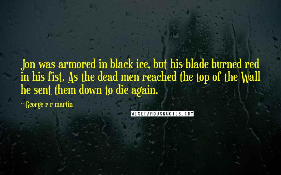 George R R Martin Quotes: Jon was armored in black ice, but his blade burned red in his fist. As the dead men reached the top of the Wall he sent them down to die again.