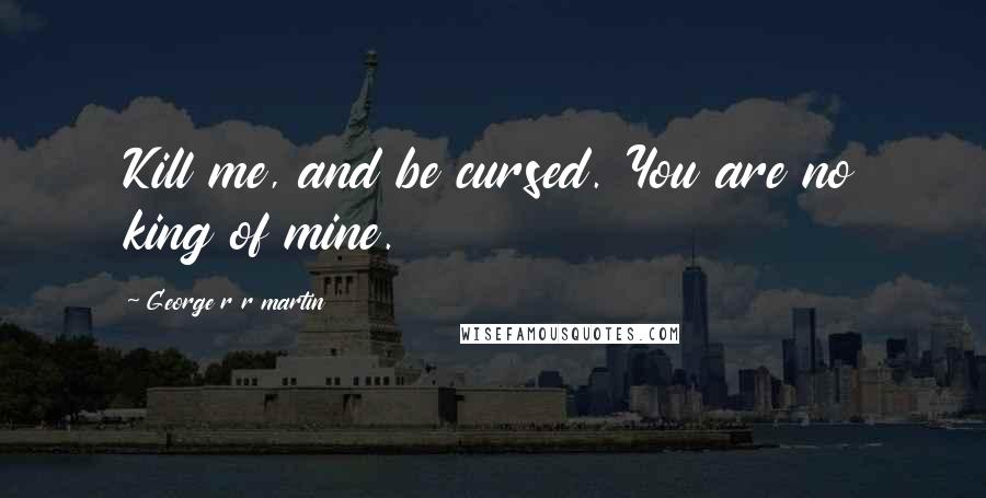 George R R Martin Quotes: Kill me, and be cursed. You are no king of mine.