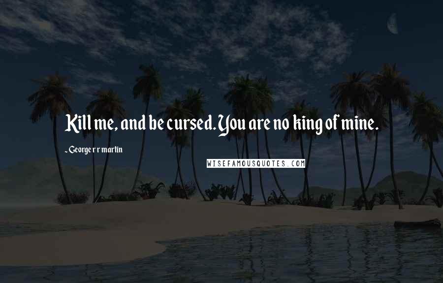 George R R Martin Quotes: Kill me, and be cursed. You are no king of mine.