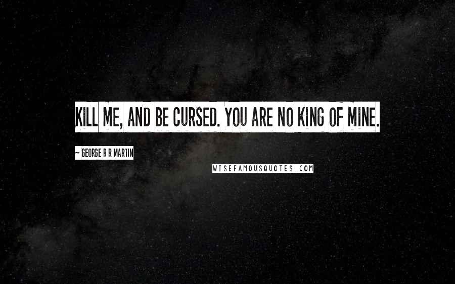 George R R Martin Quotes: Kill me, and be cursed. You are no king of mine.