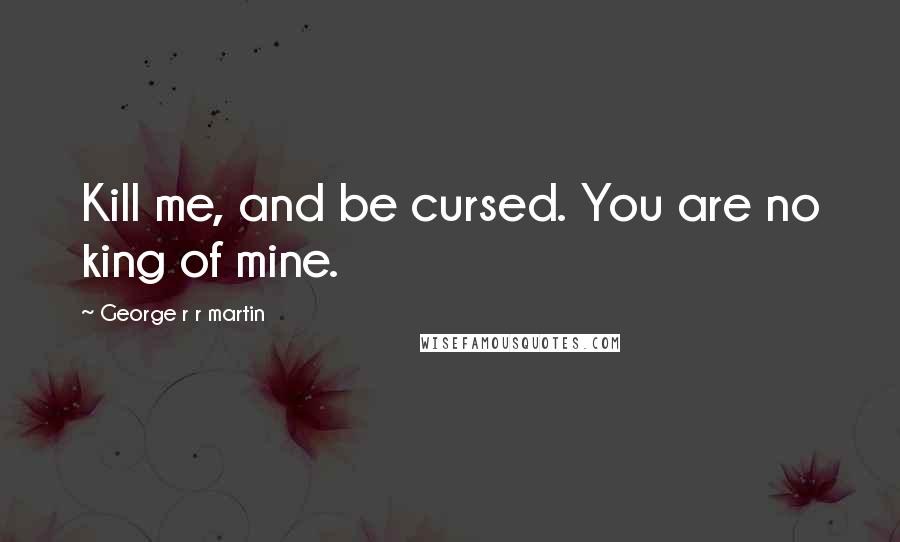 George R R Martin Quotes: Kill me, and be cursed. You are no king of mine.