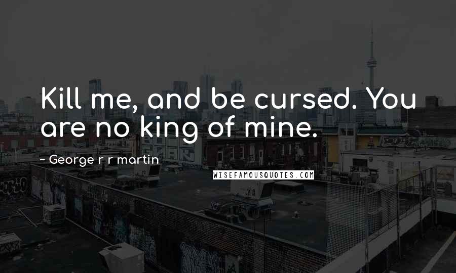 George R R Martin Quotes: Kill me, and be cursed. You are no king of mine.