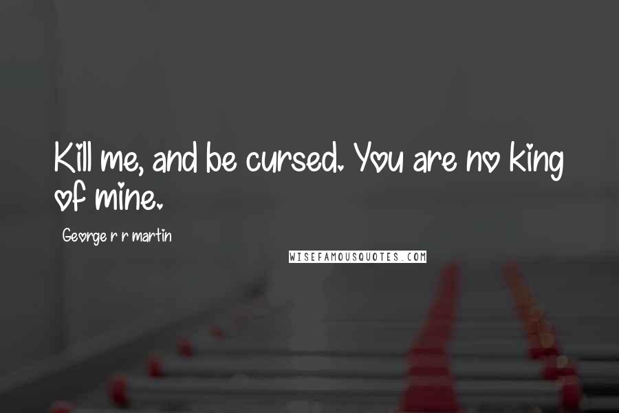 George R R Martin Quotes: Kill me, and be cursed. You are no king of mine.