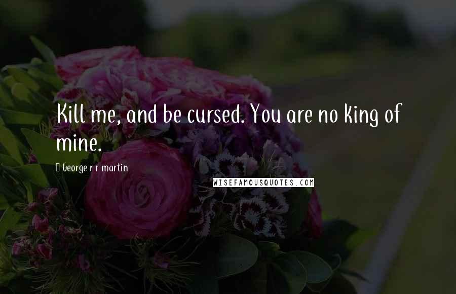 George R R Martin Quotes: Kill me, and be cursed. You are no king of mine.