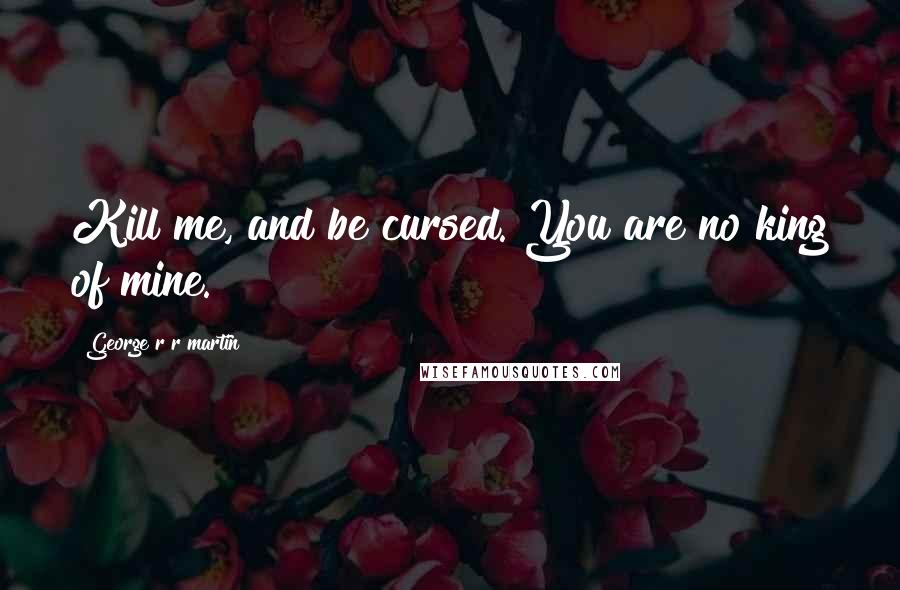 George R R Martin Quotes: Kill me, and be cursed. You are no king of mine.