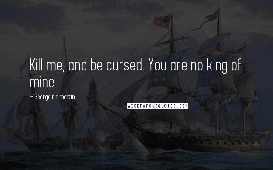 George R R Martin Quotes: Kill me, and be cursed. You are no king of mine.