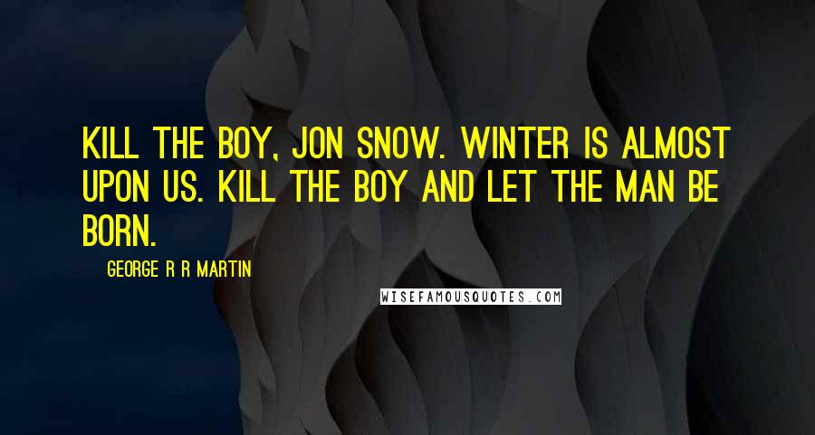 George R R Martin Quotes: Kill the boy, Jon Snow. Winter is almost upon us. Kill the boy and let the man be born.