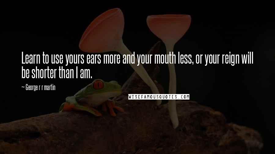 George R R Martin Quotes: Learn to use yours ears more and your mouth less, or your reign will be shorter than I am.