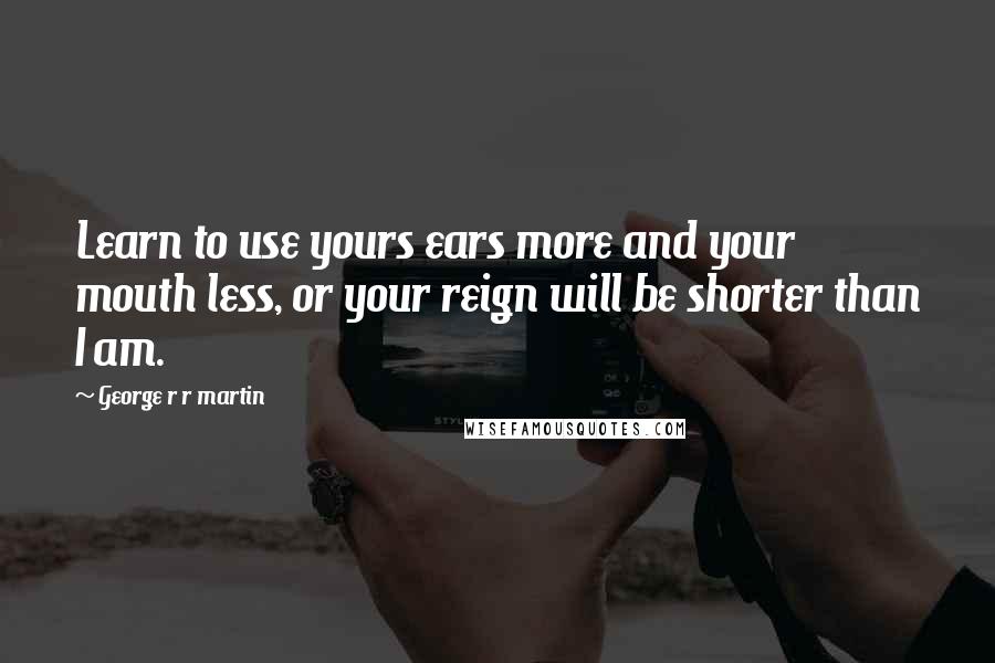 George R R Martin Quotes: Learn to use yours ears more and your mouth less, or your reign will be shorter than I am.