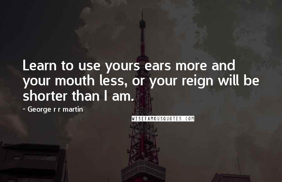 George R R Martin Quotes: Learn to use yours ears more and your mouth less, or your reign will be shorter than I am.