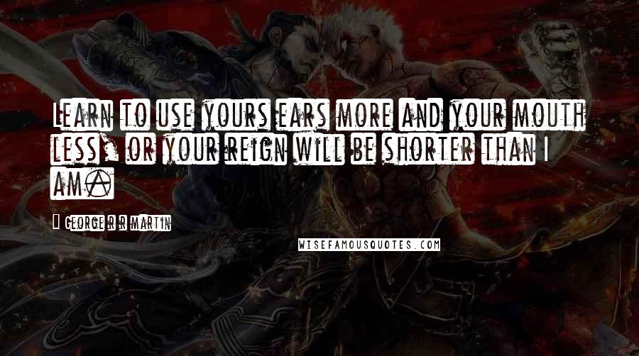 George R R Martin Quotes: Learn to use yours ears more and your mouth less, or your reign will be shorter than I am.