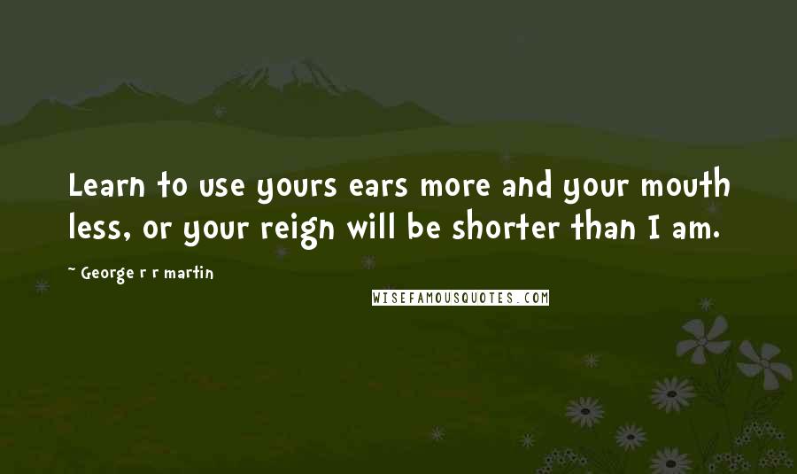 George R R Martin Quotes: Learn to use yours ears more and your mouth less, or your reign will be shorter than I am.