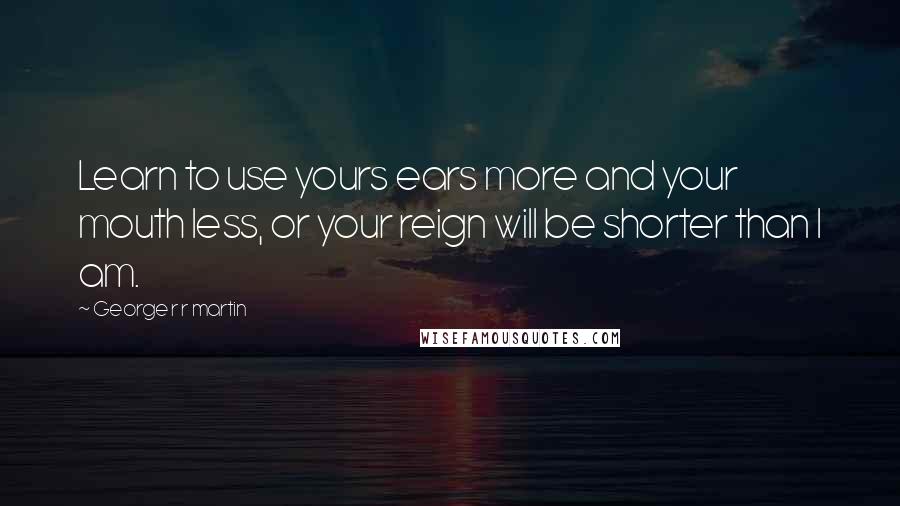 George R R Martin Quotes: Learn to use yours ears more and your mouth less, or your reign will be shorter than I am.