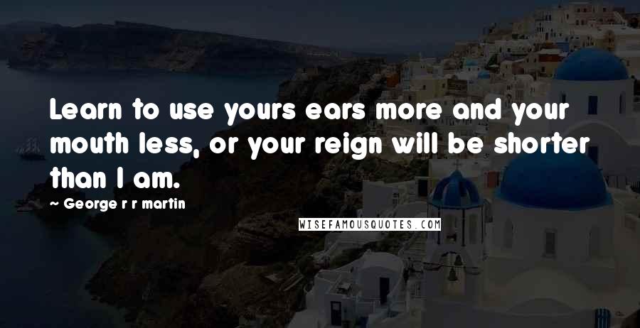 George R R Martin Quotes: Learn to use yours ears more and your mouth less, or your reign will be shorter than I am.