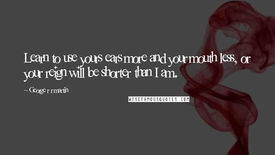 George R R Martin Quotes: Learn to use yours ears more and your mouth less, or your reign will be shorter than I am.