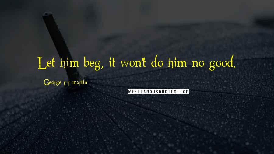 George R R Martin Quotes: Let him beg, it won't do him no good.