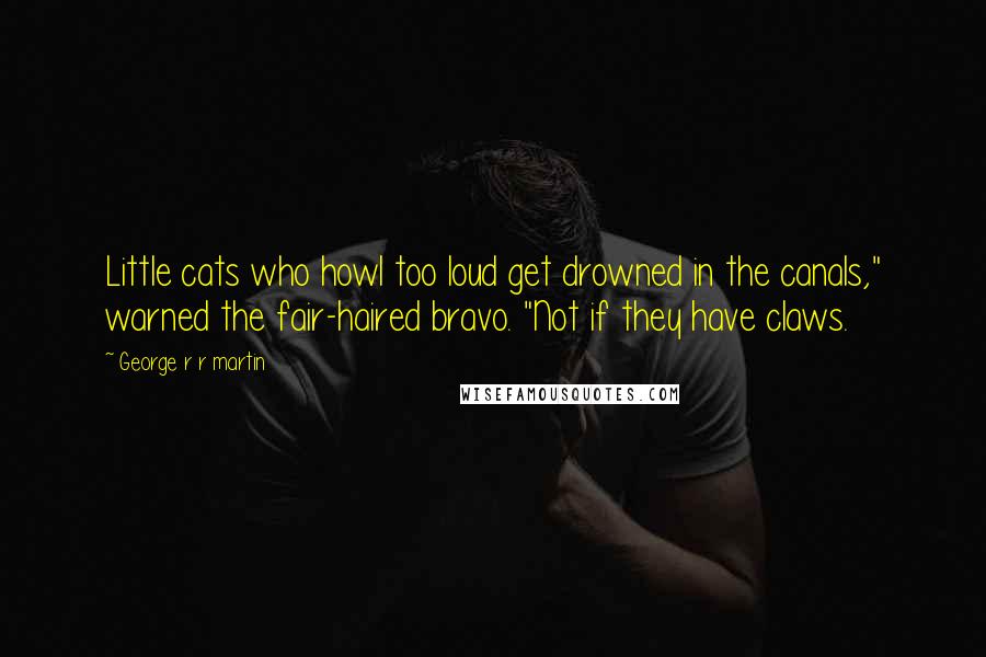 George R R Martin Quotes: Little cats who howl too loud get drowned in the canals," warned the fair-haired bravo. "Not if they have claws.