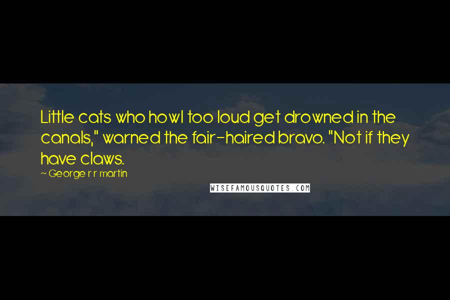 George R R Martin Quotes: Little cats who howl too loud get drowned in the canals," warned the fair-haired bravo. "Not if they have claws.