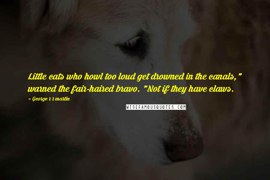 George R R Martin Quotes: Little cats who howl too loud get drowned in the canals," warned the fair-haired bravo. "Not if they have claws.