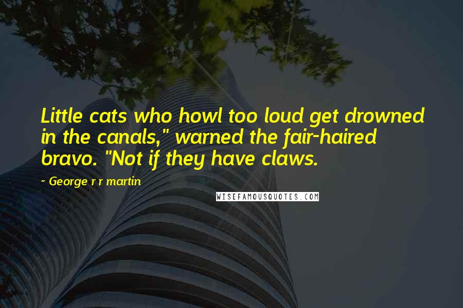 George R R Martin Quotes: Little cats who howl too loud get drowned in the canals," warned the fair-haired bravo. "Not if they have claws.