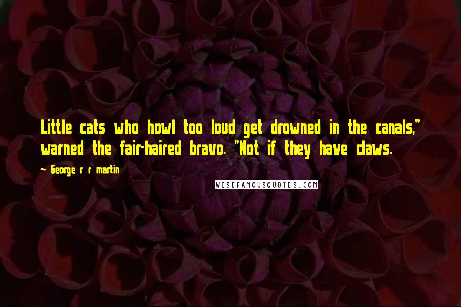 George R R Martin Quotes: Little cats who howl too loud get drowned in the canals," warned the fair-haired bravo. "Not if they have claws.