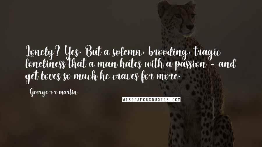 George R R Martin Quotes: Lonely? Yes. But a solemn, brooding, tragic loneliness that a man hates with a passion - and yet loves so much he craves for more.