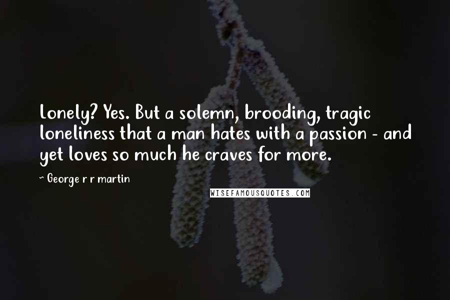 George R R Martin Quotes: Lonely? Yes. But a solemn, brooding, tragic loneliness that a man hates with a passion - and yet loves so much he craves for more.