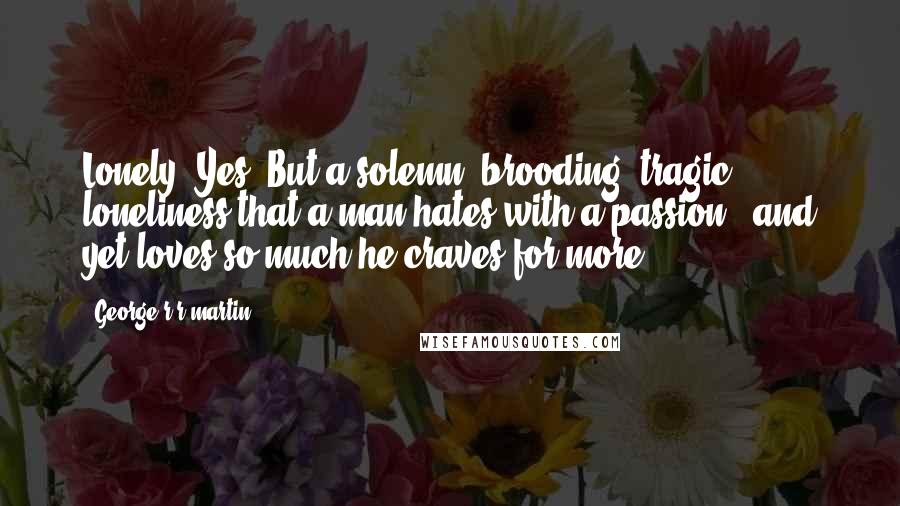 George R R Martin Quotes: Lonely? Yes. But a solemn, brooding, tragic loneliness that a man hates with a passion - and yet loves so much he craves for more.