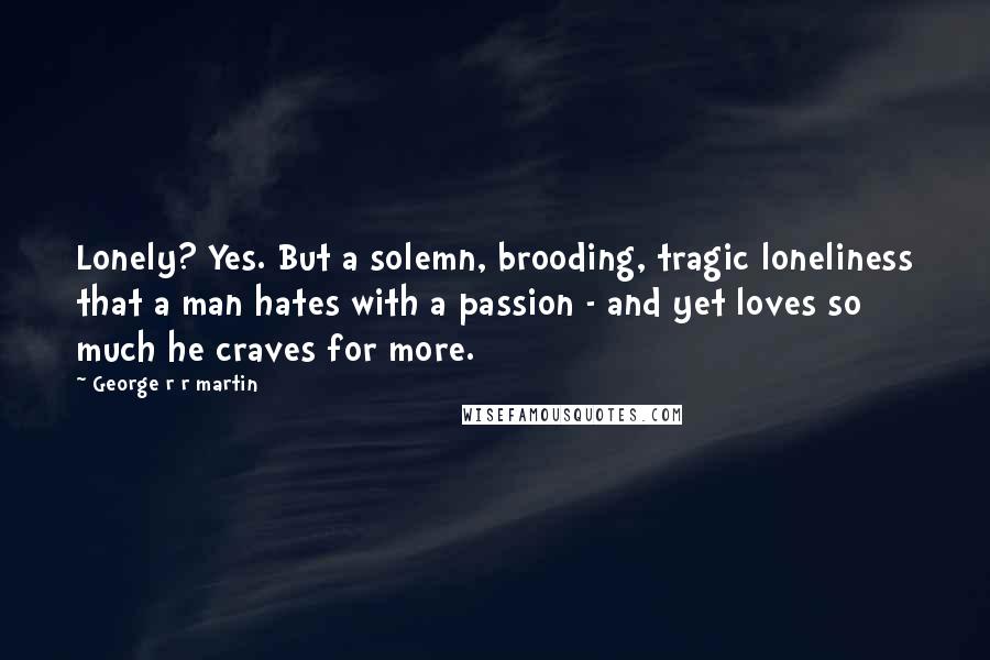 George R R Martin Quotes: Lonely? Yes. But a solemn, brooding, tragic loneliness that a man hates with a passion - and yet loves so much he craves for more.