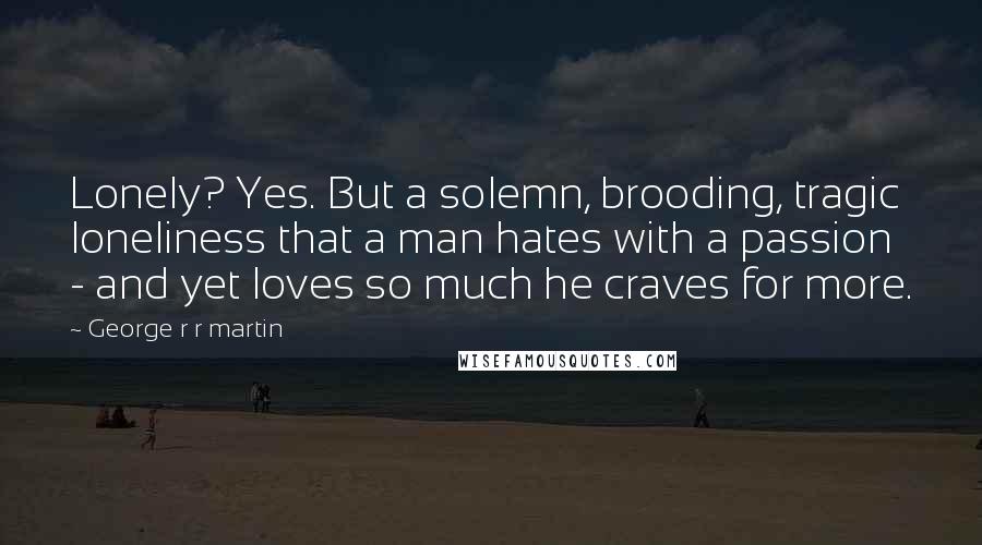 George R R Martin Quotes: Lonely? Yes. But a solemn, brooding, tragic loneliness that a man hates with a passion - and yet loves so much he craves for more.